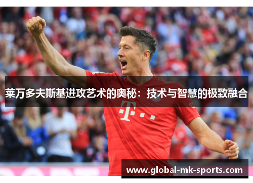 莱万多夫斯基进攻艺术的奥秘:技术与智慧的极致融合 莱万多夫斯基进攻艺术的奥秘:技术与智慧的极致融合