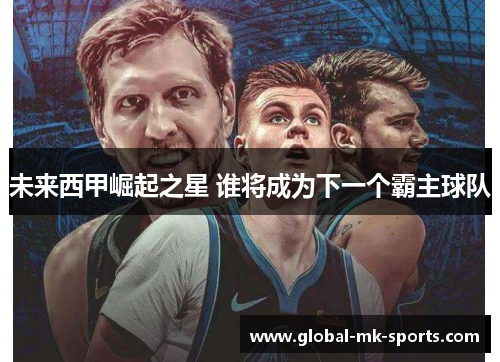 未来西甲崛起之星 谁将成为下一个霸主球队 未来西甲崛起之星 谁将成为下一个霸主球队