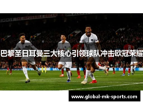巴黎圣日耳曼三大核心引领球队冲击欧冠荣耀 巴黎圣日耳曼三大核心引领球队冲击欧冠荣耀