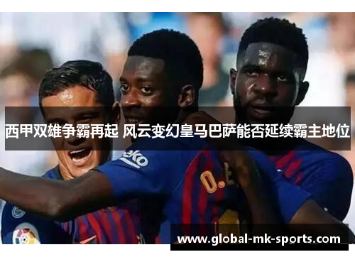 西甲双雄争霸再起 风云变幻皇马巴萨能否延续霸主地位 西甲双雄争霸再起 风云变幻皇马巴萨能否延续霸主地位