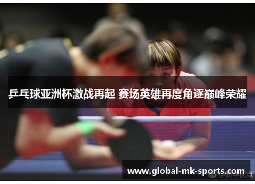 乒乓球亚洲杯激战再起 赛场英雄再度角逐巅峰荣耀 乒乓球亚洲杯激战再起 赛场英雄再度角逐巅峰荣耀