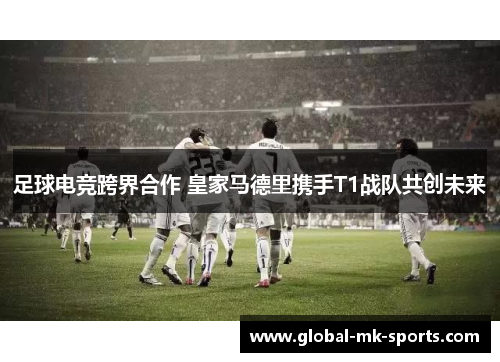 足球电竞跨界合作 皇家马德里携手T1战队共创未来 足球电竞跨界合作 皇家马德里携手T1战队共创未来