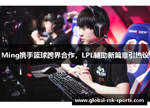 Ming携手篮球跨界合作,LPL辅助新篇章引热议 Ming携手篮球跨界合作,LPL辅助新篇章引热议