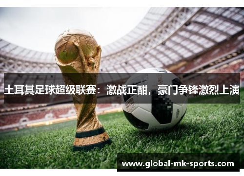 土耳其足球超级联赛:激战正酣,豪门争锋激烈上演 土耳其足球超级联赛:激战正酣,豪门争锋激烈上演