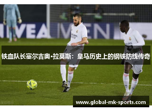 铁血队长塞尔吉奥·拉莫斯:皇马历史上的钢铁防线传奇 铁血队长塞尔吉奥·拉莫斯:皇马历史上的钢铁防线传奇